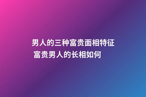 男人的三种富贵面相特征 富贵男人的长相如何